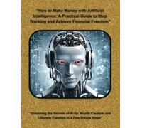 "How to Make Money with Artificial Intelligence: A Practical Guide to Stop Working and Achieve Financial Freedom": "Unlocking the Secrets of AI for ... and Lifestyle Freedom in a Few Simple Steps"