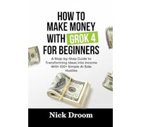 HOW TO MAKE MONEY WITH GROK 4 FOR BEGINNERS: A Step-by-Step Guide to Transforming Ideas into Income With 100+ Simple AI Side Hustles