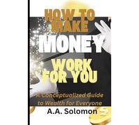 HOW TO MAKE MONEY WORK FOR YOU: A Conceptualized Guide to Wealth for Everyone