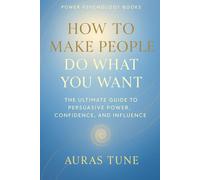How to Make People Do What You Want: The Ultimate Guide to Persuasive Power, Confidence, and Influence