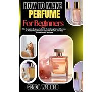 How To Make Perfume For Beginners: The Complete Beginner’s Guide To Making Natural Perfume At Home Using Essential Oils, DIY Scents, And Easy Aromatherapy Recipes