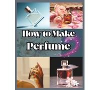 How to Make Perfume for Beginners: Your Step-by-Step Manual for Designing Personalized Aromas And Building Long-Lasting and Unique Scents