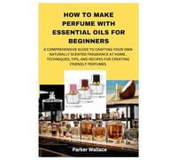 HOW TO MAKE PERFUME WITH ESSENTIAL OILS FOR BEGINNERS: A COMPREHENSIVE GUIDE TO CRAFTING YOUR OWN NATURALLY SCENTED FRAGRANCE AT HOME , TECHNIQUES, TIPS, AND RECIPES FOR CREATING FRIENDLY PERFUMES