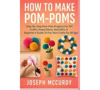 HOW TO MAKE POM-POMS: Step-By-Step Pom-Pom Projects For DIY Crafts, Home Décor, And Gifts: A Beginner’s Guide To Fun Yarn Crafts For All Ages