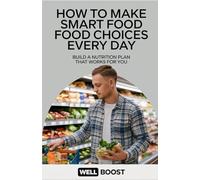 How to Make Smart Food Choices Every Day: Build a Nutrition Plan That Works for You