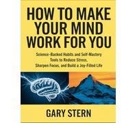 How To Make Your Mind Work For You: Science-Backed Habits And Self-Mastery Tools To Reduce Stress, Sharpen Focus, And Build A Joy-Filled Life