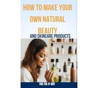 How to Make Your Own Natural Beauty and Skincare Products: DIY Organic Cosmetics Using Herbs, Oils and Plant Ingredients