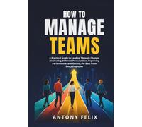 How To Manage Teams: A Practical Guide to Leading Through Change, Motivating Different Personalities, Improving Performance, and Getting the Best From Every Employee