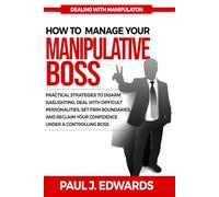 HOW TO MANAGE YOUR MANIPULATIVE BOSS: Practical Strategies to Disarm Gaslighting, Deal with Difficult Personalities, Set Firm Boundaries, and Reclaim Your Confidence Under a Controlling Boss