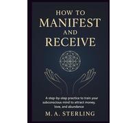HOW TO MANIFEST AND RECEIVE: A step-by-step practice to Train Your Subconscious Mind to Attract Money, Love, and Abundance.