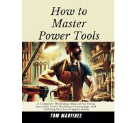 How to Master Power Tools: A Complete Workshop Manual for Using Specialty Tools, Building Custom Jigs, and Tackling Pro-Level Applications