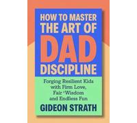 How to Master the Art of Dad Discipline: Forging Resilient Kids with Firm Love, Fair Wisdom and Endless Fun