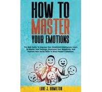 How to Master Your Emotions: The Best Guide To Improve Your Emotional Intelligence. Learn To Master Your Feelings, Overcome Your Negativity, And Improve Your Social Skills To Read People’s Emotions