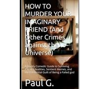 HOW TO MURDER YOUR IMAGINARY FRIEND (And Other Crimes against the Universe): A Darkly Comedic Guide to Surviving Parallel Realities, Sentient Memes, and the Existential Guilt of Being a Failed god