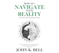How To Navigate Your Reality: Turn Your Life Into Its Best Version