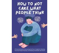 How to Not Care What People Think: A Practical Guide to Overcoming the Fear of Judgment, Breaking Free from People-Pleasing, and Building Unshakable Self-Worth
