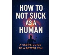 How To Not Suck As A Human: A Users Guide To A Better You