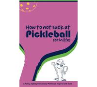 How to Not Suck at Pickleball (or in Life): Pickleball Wisdom & Life Hacks for Winning On and Off the Court