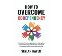How to Overcome Codependency: A Practical Recovery Guide to Healing from People Pleasing, Toxic Family Dynamics, and Building Authentic Relationships