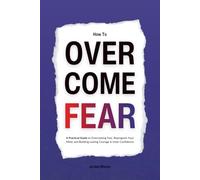 How to Overcome Fear: A Practical Guide to Overcoming Fear, Reprogram Your Mind, and Building Lasting Courage & Inner Confidence
