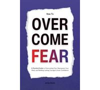 How to Overcome Fear: A Practical Guide to Overcoming Fear, Reprogram Your Mind, and Building Lasting Courage & Inner Confidence