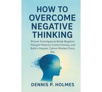 HOW TO OVERCOME NEGATIVE THINKING: Proven Techniques to Break Negative Thought Patterns, Control Anxiety, and Build a Happier, Calmer Mindset Every Day