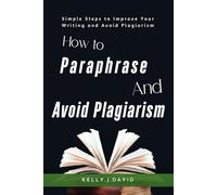 HOW TO PARAPHRASE AND AVOID PLAGIARISM: Simple Steps to Improve Your Writing and Avoid Plagiarism as a Student and Writer