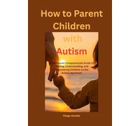 How to Parent Children with Autism: A Faithbased Compassionate Guide to Raising, Understanding, and Empowering Children on the Autism Spectrum