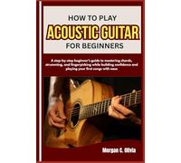 HOW TO PLAY ACOUSTIC GUITAR FOR BEGINNERS: A step-by-step beginner’s guide to mastering chords, strumming, and fingerpicking while building confidence and playing your first songs with ease