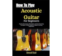 How To Play Acoustic Guitar For Beginners: Step-By-Step Lessons, Chord Basics, And Easy Strumming Techniques To Build Confidence, Rhythm, And Song Performance