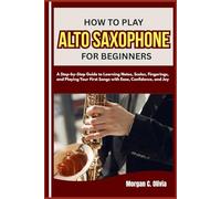 HOW TO PLAY ALTO SAXOPHONE FOR BEGINNERS: A Step-by-Step Guide to Learning Notes, Scales, Fingerings, and Playing Your First Songs with Ease, Confidence, and Joy