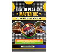 How To Play And Master The Sitar From Scratch: A Simple Beginner Guide To Finger Placement, String Plucking Control, Melody Development, Tone Balance, And Daily Practice Exercises