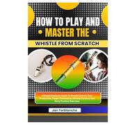 How To Play And Master The Whistle From Scratch: A Simple Beginner Guide To Breath Control, Tone Production, Finger Techniques, Melody Practice, And Daily Practice Exercises