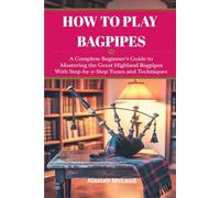 HOW TO PLAY BAGPIPES: A COMPLETE BEGINNER'S GUIDE TO MASTERING THE GREAT HIGHLAND BAGPIPES WITH STEP-BY-STEP TUNES AND TECHNIQUES