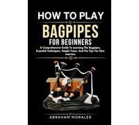HOW TO PLAY BAGPIPES FOR BEGINNERS: A Comprehensive Guide To Learning The Bagpipes, Essential Techniques, Simple Tunes, And Pro Tips For New Learners
