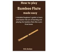How To Play Bamboo Flute Made Easy: A detailed beginner's guide to learn and master the art of learning and playing the bamboo flute like a pro from home