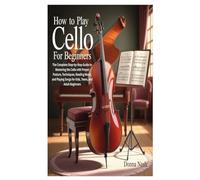 How to Play Cello for Beginners: The Complete Step-by-Step Guide to Mastering the Cello with Proper Posture, Techniques, Reading Music, and Playing Songs for Kids, Teens, and Adult Beginners
