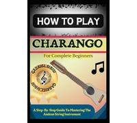HOW TO PLAY CHARANGO FOR COMPLETE BEGINNERS: A Step-By-Step Guide To Mastering The Andean String Instrument