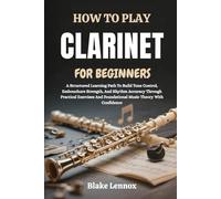 HOW TO PLAY CLARINET FOR BEGINNERS: A Structured Learning Path To Build Tone Control, Embouchure Strength, And Rhythm Accuracy Through Practical Exercises And Foundational Music Theory With Confidence