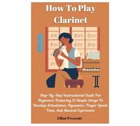 How To Play Clarinet: Step-By-Step Instructional Guide For Beginners Featuring 15 Simple Songs To Develop Articulation, Dynamics, Finger Speed, Tone, And Musical Expression