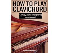 How To Play Clavichord: A Beginner’s Guide to Mastering Baroque Keyboard Techniques Reading Music and Playing Expressively
