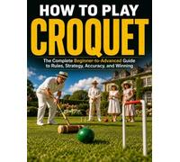 HOW TO PLAY CROQUET: The Complete Beginner to Advanced Guide to Rules, Strategy, Accuracy, and Winning Every Game
