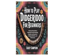 HOW TO PLAY DIDGERIDOO FOR BEGINNERS: A Step-by-Step Guide to Mastering Circular Breathing, Rhythms, and Sounds for Healing, Meditation, and Performance