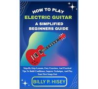 How To Play Electric Guitar A Simplified Beginners Guide: Step-By-Step Lessons, Easy Exercises, And Practical Tips To Build Confidence, Improve Technique, And Play Your First Songs Fast