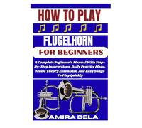 HOW TO PLAY FLUGELHORN FOR BEGINNERS: A Complete Beginner’s Manual With Step-By-Step Instructions, Daily Practice Plans, Music Theory Essentials, And Easy Songs To Play Quickly