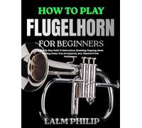 HOW TO PLAY FLUGELHORN FOR BEGINNERS: A Step-By-Step Guide To Embouchure, Breathing, Fingering, Music Reading, Scales, Tone Development, Jazz, Classical & Solo Performance