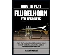 HOW TO PLAY FLUGELHORN FOR BEGINNERS: Step-By-Step Techniques, Essential Exercises, And Musical Insights To Build Confidence, Master Tone, And Create Captivating Performances With Ease