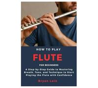 How to play Flute for Beginners: A Step-by-Step Guide to Mastering Breath, Tone, and Technique to Start Playing the Flute with Confidence