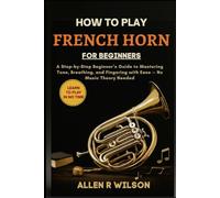 HOW TO PLAY FRENCH HORN FOR BEGINNERS: LEARN TO PLAY IN NO TIME: A Step-by-Step Beginner’s Guide to Mastering Tone, Breathing, and Fingering with Ease - No Music Theory Needed