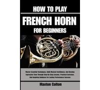 HOW TO PLAY FRENCH HORN FOR BEGINNERS: Master Essential Techniques, Build Musical Confidence, And Develop Expressive Tone Through Step-By-Step ... Guidance For Lasting Performance Success
